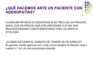 ¿QUÉ HACEMOS ANTE UN PACIENTE CON ADENOPATÍAS? LO MÁS IMPORTANTE ES IDENTIFICAR SI SE TRATA DE UN PROCESO  BANAL QUE NO PRECISA MÁS EXPLORACIONES O SI HAY QUE  REALIZAR PRUEBAS COMLPLEMENTARIAS PARA ACLARAR LA ETIOLOGÍA. ¿CUÁNDO ESTUDIAR EL AUMENTO DE TAMAÑO DE UN GANGLIO? En general, cuando aparecen uno o más nuevos ganglios de diámetro igual o  superior a 1 cm, sin una causa previa conocida.  