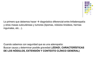 Lo primero que debemos hacer    diagnóstico diferencial entre linfadenopatía  y otras masas subcutáneas y tumores (lipomas, nódulos tiroideos, hernias  inguinales, etc…). Cuando sabemos con seguridad que es una adenopatía: Buscar causa y determinar posible gravedad (¡ EDAD!, CARACTERÍSTICAS  DE LOS NÓDULOS, EXTENSIÓN Y CONTEXTO CLÍNICO GENERAL) 