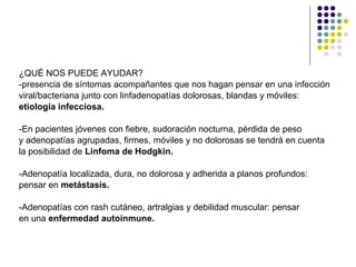 ¿QUÉ NOS PUEDE AYUDAR? -presencia de síntomas acompañantes que nos hagan pensar en una infección  viral/bacteriana junto con linfadenopatías dolorosas, blandas y móviles: etiología infecciosa. -En pacientes jóvenes con fiebre, sudoración nocturna, pérdida de peso  y adenopatías agrupadas, firmes, móviles y no dolorosas se tendrá en cuenta  la posibilidad de  Linfoma de Hodgkin. -Adenopatía localizada, dura, no dolorosa y adherida a planos profundos:  pensar en  metástasis. -Adenopatías con rash cutáneo, artralgias y debilidad muscular: pensar en una  enfermedad autoinmune.   