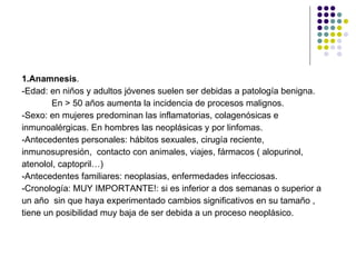 1.Anamnesis . -Edad: en niños y adultos jóvenes suelen ser debidas a patología benigna. En > 50 años aumenta la incidencia de procesos malignos. -Sexo: en mujeres predominan las inflamatorias, colagenósicas e  inmunoalérgicas. En hombres las neoplásicas y por linfomas. -Antecedentes personales: hábitos sexuales, cirugía reciente, inmunosupresión,  contacto con animales, viajes, fármacos ( alopurinol, atenolol, captopril…) -Antecedentes familiares: neoplasias, enfermedades infecciosas. -Cronología: MUY IMPORTANTE!: si es inferior a dos semanas o superior a  un año  sin que haya experimentado cambios significativos en su tamaño ,  tiene un posibilidad muy baja de ser debida a un proceso neoplásico. 