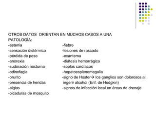 OTROS DATOS  ORIENTAN EN MUCHOS CASOS A UNA  PATOLOGÍA: -astenia  -fiebre -sensación distérmica  -lesiones de rascado -pérdida de peso  -exantema -anorexia  -diátesis hemorrágica -sudoración nocturna  -soplos cardíacos -odinofagia  -hepatoesplenomegalia -prurito  -signo de Hoster   los ganglios son dolorosos al -presencia de heridas  ingerir alcohol (Enf. de Hodgkin) -algias  -signos de infección local en áreas de drenaje -picaduras de mosquito 