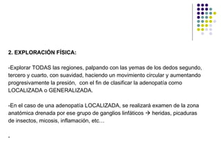 2. EXPLORACIÓN FÍSICA: -Explorar TODAS las regiones, palpando con las yemas de los dedos segundo,  tercero y cuarto, con suavidad, haciendo un movimiento circular y aumentando  progresivamente la presión,  con el fin de clasificar la adenopatía como  LOCALIZADA o GENERALIZADA. -En el caso de una adenopatía LOCALIZADA, se realizará examen de la zona  anatómica drenada por ese grupo de ganglios linfáticos    heridas, picaduras de insectos, micosis, inflamación, etc… . 