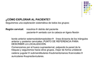 ¿CÓMO EXPLORAR AL PACIENTE? Seguiremos una exploración sistemática de todos los grupos: Región cervical:  nosotros   detrás del paciente paciente   sentado con la cabeza en ligera flexión  borde anterior esternocleidomastoideo    línea divisoria de los triángulos anterior y posterior cervicales: PUNTO DE REFERENCIA PARA DESCRIBIR LA LOCALIZACIÓN.   Comenzamos por el hueco supraesternal, palpando la pared de la tráquea y seguiremos hacia otros grupos, mejor de forma unilateral: cadena yugular   submandibulares  submentonianos  cervicales  auriculares  supraclaviculares.   