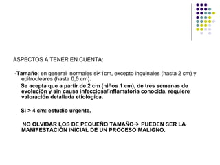 ASPECTOS A TENER EN CUENTA: - Tamaño : en general  normales si<1cm, excepto inguinales (hasta 2 cm) y epitrocleares (hasta 0,5 cm). Se acepta que a partir de 2 cm (niños 1 cm), de tres semanas de evolución y sin causa infecciosa/inflamatoria conocida, requiere valoración detallada etiológica.  Si > 4 cm: estudio urgente. NO OLVIDAR LOS DE PEQUEÑO TAMAÑO   PUEDEN SER LA  MANIFESTACIÓN INICIAL DE UN PROCESO MALIGNO. 