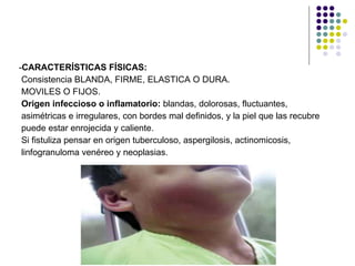 - CARACTERÍSTICAS FÍSICAS: Consistencia BLANDA, FIRME, ELASTICA O DURA.  MOVILES O FIJOS. Origen infeccioso o inflamatorio:  blandas, dolorosas, fluctuantes,  asimétricas e irregulares, con bordes mal definidos, y la piel que las recubre  puede estar enrojecida y caliente. Si fistuliza pensar en origen tuberculoso, aspergilosis, actinomicosis, linfogranuloma venéreo y neoplasias. 