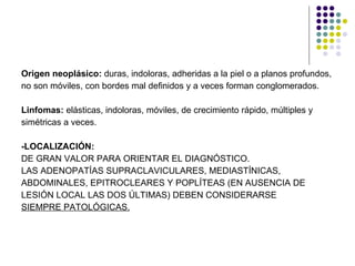 Origen neoplásico:  duras, indoloras, adheridas a la piel o a planos profundos,  no son móviles, con bordes mal definidos y a veces forman conglomerados. Linfomas:  elásticas, indoloras, móviles, de crecimiento rápido, múltiples y  simétricas a veces. -LOCALIZACIÓN: DE GRAN VALOR PARA ORIENTAR EL DIAGNÓSTICO. LAS ADENOPATÍAS SUPRACLAVICULARES, MEDIASTÍNICAS,  ABDOMINALES, EPITROCLEARES Y POPLÍTEAS (EN AUSENCIA DE  LESIÓN LOCAL LAS DOS ÚLTIMAS) DEBEN CONSIDERARSE  SIEMPRE PATOLÓGICAS. 