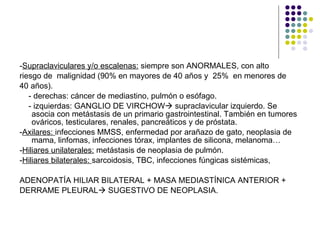 - Supraclaviculares y/o escalenas:  siempre son ANORMALES, con alto  riesgo de  malignidad (90% en mayores de 40 años y  25%  en menores de 40 años).  - derechas: cáncer de mediastino, pulmón o esófago. - izquierdas: GANGLIO DE VIRCHOW   supraclavicular izquierdo. Se asocia con metástasis de un primario gastrointestinal. También en tumores ováricos, testiculares, renales, pancreáticos y de próstata.  - Axilares:  infecciones MMSS, enfermedad por arañazo de gato, neoplasia de mama, linfomas, infecciones tórax, implantes de silicona, melanoma… - Hiliares unilaterales:  metástasis de neoplasia de pulmón. - Hiliares bilaterales:  sarcoidosis, TBC, infecciones fúngicas sistémicas,  ADENOPATÍA HILIAR BILATERAL + MASA MEDIASTÍNICA ANTERIOR + DERRAME PLEURAL   SUGESTIVO DE NEOPLASIA. 