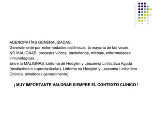 ADENOPATÍAS GENERALIZADAS: Generalmente por enfermedades sistémicas, la mayoría de las veces  NO MALIGNAS: procesos víricos, bacterianos, micosis, enfermedades  inmunológicas… Entre la MALIGNAS: Linfoma de Hodgkin y Leucemia Linfocítica Aguda (mediastino o supraclavicular), Linfoma no Hodgkin y Leucemia Linfocítica Crónica  simétricas generalmente). ¡ MUY IMPORTANTE VALORAR SIEMPRE EL CONTEXTO CLÍNICO ! 