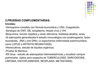 3.PRUEBAS COMPLEMENTARIAS. Iniciales: -Hemograma completo con fórmula leucocitaria y VSG. Coagulación. -Serología de CMV, EB, toxoplasma, herpes virus y VIH. -Bioquímica: función hepática y renal, bilirrubina, fosfatasa alcalina, iones. -Si adenopatía generalizada   estudio inmunológico con proteinograma, factor  reumatoide,  ANA y anti DNA ( si sopechamos enfermedad autoinmunitaria, como LUPUS o ARTRITIS REUMATOIDE) -Hemocultivos, estudio de líquidos orgánicos. -Prueba de Mantoux -RX tórax : estudio de adenopatías hiliomediastínicas y visualizar campos  pulmonares  (datos para sospecha de TUBERCULOSIS, SARCOIDOSIS, LINFOMA, HISTOPLASMOSIS, NEOPLASIA, METÁSTASIS). 