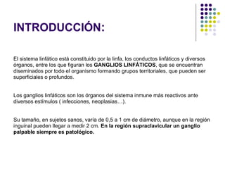 INTRODUCCIÓN : El sistema linfático está constituido por la linfa, los conductos linfáticos y diversos  órganos, entre los que figuran los  GANGLIOS LINFÁTICOS , que se encuentran  diseminados por todo el organismo formando grupos territoriales, que pueden ser superficiales o profundos. Los ganglios linfáticos son los órganos del sistema inmune más reactivos ante  diversos estímulos ( infecciones, neoplasias…). Su tamaño, en sujetos sanos, varía de 0,5 a 1 cm de diámetro, aunque en la región  inguinal pueden llegar a medir 2 cm.  En la región supraclavicular un ganglio  palpable siempre es patológico. 