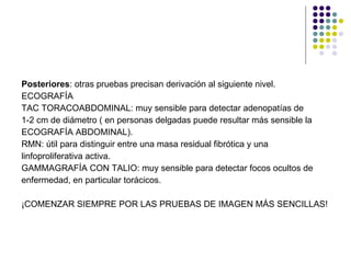 Posteriores : otras pruebas precisan derivación al siguiente nivel. ECOGRAFÍA TAC TORACOABDOMINAL: muy sensible para detectar adenopatías de  1-2 cm de diámetro ( en personas delgadas puede resultar más sensible la ECOGRAFÍA ABDOMINAL). RMN: útil para distinguir entre una masa residual fibrótica y una  linfoproliferativa activa. GAMMAGRAFÍA CON TALIO: muy sensible para detectar focos ocultos de  enfermedad, en particular torácicos. ¡COMENZAR SIEMPRE POR LAS PRUEBAS DE IMAGEN MÁS SENCILLAS! 