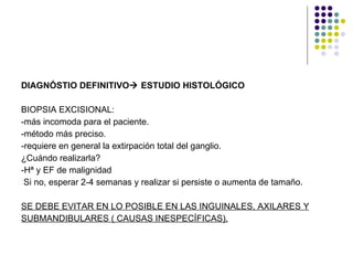 DIAGNÓSTIO DEFINITIVO   ESTUDIO HISTOLÓGICO BIOPSIA EXCISIONAL: -más incomoda para el paciente. -método más preciso. -requiere en general la extirpación total del ganglio. ¿Cuándo realizarla? -Hª y EF de malignidad Si no, esperar 2-4 semanas y realizar si persiste o aumenta de tamaño. SE DEBE EVITAR EN LO POSIBLE EN LAS INGUINALES, AXILARES Y SUBMANDIBULARES ( CAUSAS INESPECÍFICAS). 
