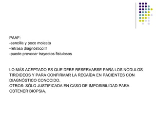 PAAF: -sencilla y poco molesta  -retrasa diagnóstico!!! -puede provocar trayectos fistulosos LO MÁS ACEPTADO ES QUE DEBE RESERVARSE PARA LOS NÓDULOS TIROIDEOS Y PARA CONFIRMAR LA RECAÍDA EN PACIENTES CON  DIAGNÓSTICO CONOCIDO.  OTROS: SÓLO JUSTIFICADA EN CASO DE IMPOSIBILIDAD PARA  OBTENER BIOPSIA. 