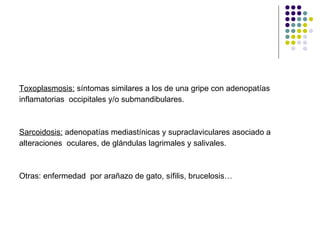 Toxoplasmosis:  síntomas similares a los de una gripe con adenopatías inflamatorias  occipitales y/o submandibulares. Sarcoidosis:  adenopatías mediastínicas y supraclaviculares asociado a  alteraciones  oculares, de glándulas lagrimales y salivales. Otras: enfermedad  por arañazo de gato, sífilis, brucelosis… 