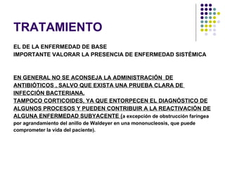 TRATAMIENTO EL DE LA ENFERMEDAD DE BASE IMPORTANTE VALORAR LA PRESENCIA DE ENFERMEDAD SISTÉMICA EN GENERAL NO SE ACONSEJA LA ADMINISTRACIÓN  DE ANTIBIÓTICOS , SALVO QUE EXISTA UNA PRUEBA CLARA DE  INFECCIÓN BACTERIANA. TAMPOCO CORTICOIDES, YA QUE ENTORPECEN EL DIAGNÓSTICO DE ALGUNOS PROCESOS Y PUEDEN CONTRIBUIR A LA REACTIVACIÓN DE  ALGUNA ENFERMEDAD SUBYACENTE ( a excepción de obstrucción faríngea por agrandamiento del anillo de Waldeyer en una mononucleosis, que puede  comprometer la vida del paciente). 