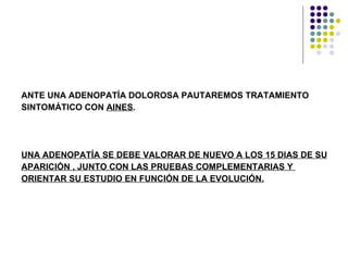 ANTE UNA ADENOPATÍA DOLOROSA PAUTAREMOS TRATAMIENTO SINTOMÁTICO CON  AINES . UNA ADENOPATÍA SE DEBE VALORAR DE NUEVO A LOS 15 DIAS DE SU  APARICIÓN , JUNTO CON LAS PRUEBAS COMPLEMENTARIAS Y  ORIENTAR SU ESTUDIO EN FUNCIÓN DE LA EVOLUCIÓN. 