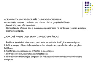 ADENOPATÍA, LINFADENOPATÍA O LINFADENOMEGALIA: Aumento del tamaño, consistencia o número de los ganglios linfáticos.  -Localizada: sólo afecta un área. -Generalizada: afecta a dos o más áreas ganglionares no contiguas   obliga a realizar  diagnóstico rápido. ¿POR QUÉ PUEDE CRECER UN GANGLIO LINFÁTICO? 1 .Proliferación de linfocitos como respuesta inmunitaria fisiológica a un antígeno. 2 .Infiltración por células inflamatorias en las infecciones que afectan a los ganglios linfáticos. 3 .Proliferación neoplásica de linfocitos o macrófagos. 4 .Infiltración de células malignas metastásicas. 5 .Infiltración de macrófagos cargados de metabolitos en enfermedades de depósito  de lípidos. 