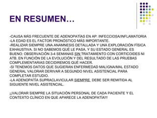 EN RESUMEN… -CAUSA MÁS FRECUENTE DE ADENOPATÍAS EN AP: INFECCIOSA/INFLAMATORIA -LA EDAD ES EL FACTOR PRONÓSTICO MÁS IMPORTANTE. -REALIZAR SIEMPRE UNA ANAMNESIS DETALLADA Y UNA EXPLORACIÓN FÍSICA  EXHAUSTIVA. SI NO SABEMOS QUÉ LE PASA, Y SU ESTADO GENERAL ES  BUENO: OBSERVACIÓN 3-4 SEMANAS  SIN  TRATAMIENTO CON CORTICOIDES NI ATB. EN FUNCIÓN DE LA EVOLUCIÓN Y DEL RESULTADO DE LAS PRUEBAS  COMPLEMENTARIAS DECIDIREMOS QUÉ HACER. -SI TENEMOS DATOS QUE SUGIERAN ENFERMEDAD MALIGNA/MAL ESTADO  GENERAL VALORAR DERIVAR A SEGUNDO NIVEL ASISTENCIAL PARA  COMPLETAR ESTUDIO. -LA ADENOPATÍA SUPRACLAVICULAR  SIEMPRE  DEBE SER REMITIDA AL  SIGUIENTE NIVEL ASISTENCIAL. ¡¡VALORAR SIEMPRE LA SITUACIÓN PERSONAL DE CADA PACIENTE Y EL  CONTEXTO CLÍNICO EN QUE APARECE LA ADENOPATÍA!!! 