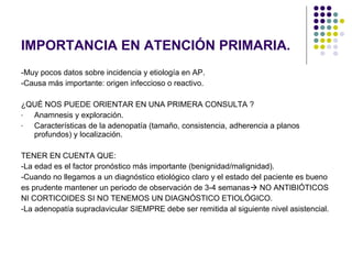 IMPORTANCIA EN ATENCIÓN PRIMARIA. -Muy pocos datos sobre incidencia y etiología en AP. -Causa más importante: origen infeccioso o reactivo. ¿QUÉ NOS PUEDE ORIENTAR EN UNA PRIMERA CONSULTA ? Anamnesis y exploración. Características de la adenopatía (tamaño, consistencia, adherencia a planos profundos) y localización. TENER EN CUENTA QUE: -La edad es el factor pronóstico más importante (benignidad/malignidad). -Cuando no llegamos a un diagnóstico etiológico claro y el estado del paciente es bueno es prudente mantener un periodo de observación de 3-4 semanas   NO ANTIBIÓTICOS  NI CORTICOIDES SI NO TENEMOS UN DIAGNÓSTICO ETIOLÓGICO. -La adenopatía supraclavicular SIEMPRE debe ser remitida al siguiente nivel asistencial. 