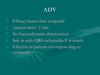 ADVADV
1.1. Efficacy better than verapamilEfficacy better than verapamil
2.2. Aaction lasts< 1 minAaction lasts< 1 min
3.3. No haemodynamic deteriorationNo haemodynamic deterioration
4.4. Safe in wide QRS tachycardia-V is unsafeSafe in wide QRS tachycardia-V is unsafe
5.5. Effective in patients not respon ding toEffective in patients not respon ding to
verapamilverapamil
 