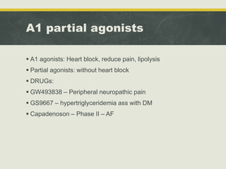 A1 partial agonists
 A1 agonists: Heart block, reduce pain, lipolysis
 Partial agonists: without heart block
 DRUGs:
 GW493838 – Peripheral neuropathic pain
 GS9667 – hypertriglyceridemia ass with DM
 Capadenoson – Phase II – AF
 
