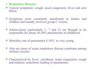 o Respiratory Diseases:
 Typical symptoms: cough, nasal congestion, fever and sore
throat.
 Symptoms most commonly manifested in infants and
children and usually involves group C viruses.
 Adenoviruses particularly 3, 7 and 21 are thought to be
responsible for about 10-20% pneumonias in childhood.
 Mortality rate of pneumonia 8-10% in very young.
 Also are cause of acute respiratory disease syndrome among
military recruits.
 Characterised by fever, sorethroat, nasal congestion, cough
and malaise; sometimes leading to pneumonia.
 