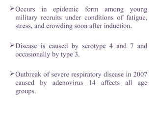 Occurs in epidemic form among young
military recruits under conditions of fatigue,
stress, and crowding soon after induction.
Disease is caused by serotype 4 and 7 and
occasionally by type 3.
Outbreak of severe respiratory disease in 2007
caused by adenovirus 14 affects all age
groups.
 