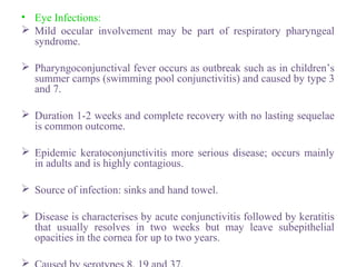 • Eye Infections:
 Mild occular involvement may be part of respiratory pharyngeal
syndrome.
 Pharyngoconjunctival fever occurs as outbreak such as in children’s
summer camps (swimming pool conjunctivitis) and caused by type 3
and 7.
 Duration 1-2 weeks and complete recovery with no lasting sequelae
is common outcome.
 Epidemic keratoconjunctivitis more serious disease; occurs mainly
in adults and is highly contagious.
 Source of infection: sinks and hand towel.
 Disease is characterises by acute conjunctivitis followed by keratitis
that usually resolves in two weeks but may leave subepithelial
opacities in the cornea for up to two years.

 