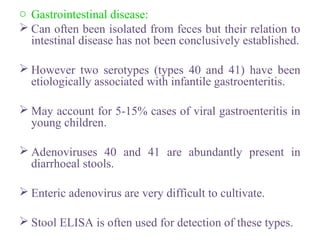 o Gastrointestinal disease:
 Can often been isolated from feces but their relation to
intestinal disease has not been conclusively established.
 However two serotypes (types 40 and 41) have been
etiologically associated with infantile gastroenteritis.
 May account for 5-15% cases of viral gastroenteritis in
young children.
 Adenoviruses 40 and 41 are abundantly present in
diarrhoeal stools.
 Enteric adenovirus are very difficult to cultivate.
 Stool ELISA is often used for detection of these types.
 