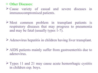 o Other Diseases:
 Cause variety of casual and severe diseases in
immunocompromised patients.
 Most common problem in transplant patients is
respiratory diseases that may progress to pneumonia
and may be fatal (usually types 1-7).
 Adenovirus hepatitis in children having liver transplant.
 AIDS patients mainly suffer from gastroenteritis due to
adenovirus.
 Types 11 and 21 may cause acute hemorrhagic cystitis
in children esp. boys.
 