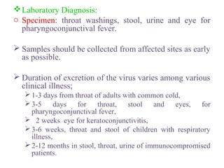 Laboratory Diagnosis:
o Specimen: throat washings, stool, urine and eye for
pharyngoconjunctival fever.
 Samples should be collected from affected sites as early
as possible.
 Duration of excretion of the virus varies among various
clinical illness;
1-3 days from throat of adults with common cold,
3-5 days for throat, stool and eyes, for
pharyngoconjunctival fever,
 2 weeks eye for keratoconjunctivitis,
3-6 weeks, throat and stool of children with respiratory
illness,
2-12 months in stool, throat, urine of immunocompromised
patients.
 
