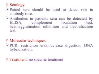 o Serology
Paired sera should be used to detect rise in
antibody titre.
Antibodies in patients sera can be detected by
ELISA, complement fixatation test,
heamagglutination inhibition and neutralization
test.
o Molecular techniques:
PCR, restriction endonuclease digestion, DNA
hybridization.
o Treatment: no specific treatment
 