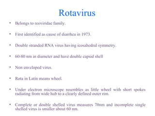 Rotavirus
• Belongs to reoviridae family.
• First identified as cause of diarrhea in 1973.
• Double stranded RNA virus having icosahedral symmetry.
• 60-80 nm in diameter and have double capsid shell
• Non enveloped virus.
• Rota in Latin means wheel.
• Under electron microscope resembles as little wheel with short spokes
radiating from wide hub to a clearly defined outer rim.
• Complete or double shelled virus measures 70nm and incomplete single
shelled virus is smaller about 60 nm.
 