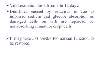 Viral excretion lasts from 2 to 12 days.
Diarrhoea caused by rotavirus is due to
impaired sodium and glucose absorption as
damaged cells on villi are replaced by
nonabsorbing immature crypt cells.
It may take 3-8 weeks for normal function to
be restored.
 