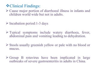 Clinical Findings:
 Cause major portion of diarrhoeal illness in infants and
children world wide but not in adults.
 Incubation period:1-3 days
 Typical symptoms include watery diarrhoea, fever,
abdominal pain and vomiting leading to dehydration.
 Stools usually greenish yellow or pale with no blood or
mucus.
 Group B rotavirus have been implicated in large
outbreaks of severe gastroenteritis in adults in China.
 