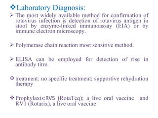 Laboratory Diagnosis:
 The most widely available method for confirmation of
rotavirus infection is detection of rotavirus antigen in
stool by enzyme-linked immunoassay (EIA) or by
immune electron microscopy.
 Polymerase chain reaction most sensitive method.
 ELISA can be employed for detection of rise in
antibody titre.
treatment: no specific treatment; supportive rehydration
therapy
Prophylaxis:RV5 (RotaTeq); a live oral vaccine and
RV1 (Rotarix), a live oral vaccine
 