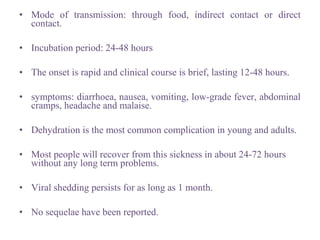 • Mode of transmission: through food, indirect contact or direct
contact.
• Incubation period: 24-48 hours
• The onset is rapid and clinical course is brief, lasting 12-48 hours.
• symptoms: diarrhoea, nausea, vomiting, low-grade fever, abdominal
cramps, headache and malaise.
• Dehydration is the most common complication in young and adults.
• Most people will recover from this sickness in about 24-72 hours
without any long term problems.
• Viral shedding persists for as long as 1 month.
• No sequelae have been reported.
 
