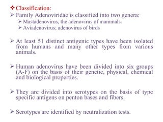 Classification:
 Family Adenoviridae is classified into two genera:
Mastadenovirus, the adenovirus of mammals.
Aviadenovirus; adenovirus of birds
 At least 51 distinct antigenic types have been isolated
from humans and many other types from various
animals.
 Human adenovirus have been divided into six groups
(A-F) on the basis of their genetic, physical, chemical
and biological properties.
 They are divided into serotypes on the basis of type
specific antigens on penton bases and fibers.
 Serotypes are identified by neutralization tests.
 
