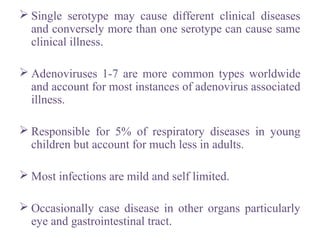  Single serotype may cause different clinical diseases
and conversely more than one serotype can cause same
clinical illness.
 Adenoviruses 1-7 are more common types worldwide
and account for most instances of adenovirus associated
illness.
 Responsible for 5% of respiratory diseases in young
children but account for much less in adults.
 Most infections are mild and self limited.
 Occasionally case disease in other organs particularly
eye and gastrointestinal tract.
 