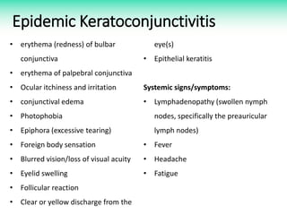 Epidemic Keratoconjunctivitis
• erythema (redness) of bulbar
conjunctiva
• erythema of palpebral conjunctiva
• Ocular itchiness and irritation
• conjunctival edema
• Photophobia
• Epiphora (excessive tearing)
• Foreign body sensation
• Blurred vision/loss of visual acuity
• Eyelid swelling
• Follicular reaction
• Clear or yellow discharge from the
eye(s)
• Epithelial keratitis
Systemic signs/symptoms:
• Lymphadenopathy (swollen nymph
nodes, specifically the preauricular
lymph nodes)
• Fever
• Headache
• Fatigue
 