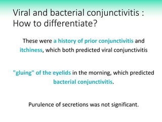 Viral and bacterial conjunctivitis :
How to differentiate?
These were a history of prior conjunctivitis and
itchiness, which both predicted viral conjunctivitis
"gluing" of the eyelids in the morning, which predicted
bacterial conjunctivitis.
Purulence of secretions was not significant.
 
