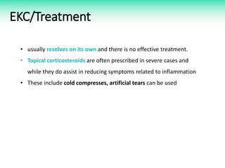 EKC/Treatment
• usually resolves on its own and there is no effective treatment.
• Topical corticosteroids are often prescribed in severe cases and
while they do assist in reducing symptoms related to inflammation
• These include cold compresses, artificial tears can be used
 