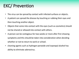 EKC/ Prevention
• The virus can be spread by contact with infected surfaces or objects.
• A patient can spread the disease by touching or rubbing their eyes and
then touching another object.
• Objects that come into contact with the eyes (such as cosmetics) should
not be shared or allowed into contact with others.
• A person can be contagious for two weeks or more after first showing
symptoms and this should be taken into consideration when deciding
whether or not to return to work or school.
• cleaning agents such as hydrogen peroxide and isopropyl alcohol has
ability to eliminate adenovirus.
 