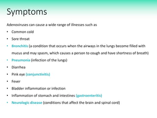 Symptoms
Adenoviruses can cause a wide range of illnesses such as
• Common cold
• Sore throat
• Bronchitis (a condition that occurs when the airways in the lungs become filled with
mucus and may spasm, which causes a person to cough and have shortness of breath)
• Pneumonia (infection of the lungs)
• Diarrhea
• Pink eye (conjunctivitis)
• Fever
• Bladder inflammation or infection
• Inflammation of stomach and intestines (gastroenteritis)
• Neurologic disease (conditions that affect the brain and spinal cord)
 