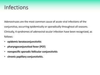 Infections
Adenoviruses are the most common cause of acute viral infections of the
conjunctiva, occurring epidemically or sporadically throughout all seasons.
Clinically, 4 syndromes of adenoviral ocular infection have been recognized, as
follows:
• epidemic keratoconjunctivitis
• pharyngoconjunctival fever (PCF)
• nonspecific sporadic follicular conjunctivitis
• chronic papillary conjunctivitis.
 