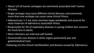 • About 1/3 of human serotypes are commonly associated with human
illnesses.
• Single serotype may cause different clinical diseases and conversely
more than one serotype can cause same clinical illness.
• Adenoviruses 1-7 are more common types worldwide and account for
most instances of adenovirus associated illness.
• Responsible for 5% of respiratory diseases in young children but account
for much less in adults.
• Most infections are mild and self limited.
• Occasionally case disease in other organs particularly eye and
gastrointestinal tract.
Following are the clinical manifestation and disease caused by Adenovirus
 