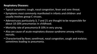 Respiratory Diseases:
• Typical symptoms: cough, nasal congestion, fever and sore throat.
• Symptoms most commonly manifested in infants and children and
usually involves group C viruses.
• Adenoviruses particularly 3, 7 and 21 are thought to be responsible for
about 10-20% pneumonias in childhood.
• Mortality rate of pneumonia 8-10% in very young.
• Also are cause of acute respiratory disease syndrome among military
recruits.
• Characterised by fever, sorethroat, nasal congestion, cough and malaise;
sometimes leading to pneumonia.
 