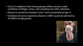 • Occurs in epidemic form among young military recruits under
conditions of fatigue, stress, and crowding soon after induction.
• Disease is caused by serotype 4 and 7 and occasionally by type 3.
• Outbreak of severe respiratory disease in 2007 caused by adenovirus
14 affects all age groups.
 