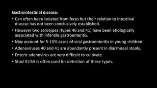 Gastrointestinal disease:
• Can often been isolated from feces but their relation to intestinal
disease has not been conclusively established.
• However two serotypes (types 40 and 41) have been etiologically
associated with infantile gastroenteritis.
• May account for 5-15% cases of viral gastroenteritis in young children.
• Adenoviruses 40 and 41 are abundantly present in diarrhoeal stools.
• Enteric adenovirus are very difficult to cultivate.
• Stool ELISA is often used for detection of these types.
 