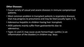 Other Diseases:
• Cause variety of casual and severe diseases in immune compromised
patients.
• Most common problem in transplant patients is respiratory diseases
that may progress to pneumonia and may be fatal (usually types 1-7).
• Adenovirus hepatitis in children having liver transplant.
• AIDS patients mainly suffer from gastroenteritis due to
adenovirus.
• Types 11 and 21 may cause acute hemorrhagic cystitis ( is an
inflammation of the bladder) in children esp. boys.
 